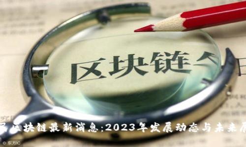 全民区块链最新消息:2023年发展动态与未来展望